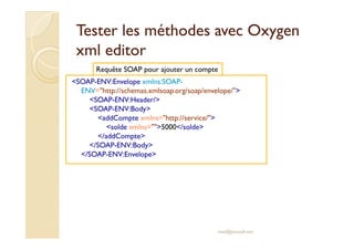 Tester les méthodes avecTester les méthodes avec OxygenOxygen
xmlxml editoreditor
<SOAP-ENV:Envelope xmlns:SOAP-
ENV="http://schemas.xmlsoap.org/soap/envelope/">
<SOAP-ENV:Header/>
<SOAP-ENV:Body>
<addCompte xmlns="http://service/">
<solde xmlns="">5000</solde>
Requête SOAP pour ajouter un compte
<solde xmlns="">5000</solde>
</addCompte>
</SOAP-ENV:Body>
</SOAP-ENV:Envelope>
med@youssfi.net
 