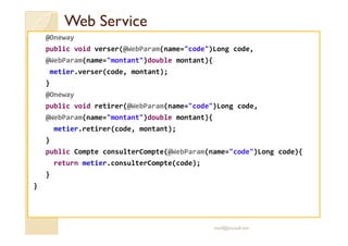 Web ServiceWeb Service
@Oneway
public void verser(@WebParam(name="code")Long code,
@WebParam(name="montant")double montant){
metier.verser(code, montant);
}
@Oneway
public void retirer(@WebParam(name="code")Long code,
@WebParam(name="montant")double montant){
metier.retirer(code, montant);
}
public Compte consulterCompte(@WebParam(name="code")Long code){
return metier.consulterCompte(code);
}
}
med@youssfi.net
 