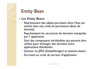Entity BeanEntity Bean
Les Entity Beans
◦ Représentent des objets persistant dont l’état est
stocké dans une unité de persistance (base de
donnée).
◦ Représentent les structures de données manipulée
par l’ application
med@youssfi.net
◦ Représentent les structures de données manipulée
par l’ application
◦ Sont des composants sérialisables qui peuvent être
utilisés pour échanger des données entre
applications distribuées.
◦ Gestion via JPA2 (EntityManager) et sessions beans
◦ Survivent au crash du serveur d’application
 