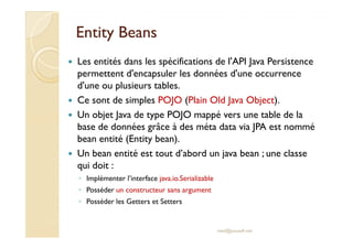 EntityEntity BeansBeans
Les entités dans les spécifications de l'API Java Persistence
permettent d'encapsuler les données d'une occurrence
d'une ou plusieurs tables.
Ce sont de simples POJO (Plain Old Java Object).
Un objet Java de type POJO mappé vers une table de la
base de données grâce à des méta data via JPA est nommébase de données grâce à des méta data via JPA est nommé
bean entité (Entity bean).
Un bean entité est tout d’abord un java bean ; une classe
qui doit :
◦ Implémenter l’interface java.io.Serializable
◦ Posséder un constructeur sans argument
◦ Posséder les Getters et Setters
med@youssfi.net
 