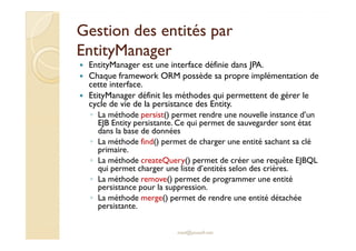 Gestion des entités parGestion des entités par
EntityManagerEntityManager
EntityManager est une interface définie dans JPA.
Chaque framework ORM possède sa propre implémentation de
cette interface.
EtityManager définit les méthodes qui permettent de gérer le
cycle de vie de la persistance des Entity.
◦ La méthode persist() permet rendre une nouvelle instance d’un
EJB Entity persistante. Ce qui permet de sauvegarder sont état
dans la base de données
med@youssfi.net
EJB Entity persistante. Ce qui permet de sauvegarder sont état
dans la base de données
◦ La méthode find() permet de charger une entité sachant sa clé
primaire.
◦ La méthode createQuery() permet de créer une requête EJBQL
qui permet charger une liste d’entités selon des crières.
◦ La méthode remove() permet de programmer une entité
persistance pour la suppression.
◦ La méthode merge() permet de rendre une entité détachée
persistante.
 
