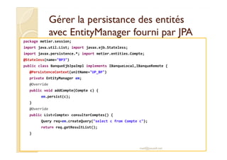 Gérer la persistance des entitésGérer la persistance des entités
avecavec EntityManagerEntityManager fourni par JPAfourni par JPA
package metier.session;
import java.util.List; import javax.ejb.Stateless;
import javax.persistence.*; import metier.entities.Compte;
@Stateless(name="BP3")
public class BanqueEjbJpaImpl implements IBanqueLocal,IBanqueRemote {
@PersistenceContext(unitName="UP_BP")
private EntityManager em;private EntityManager em;
@Override
public void addCompte(Compte c) {
em.persist(c);
}
@Override
public List<Compte> consulterComptes() {
Query req=em.createQuery("select c from Compte c");
return req.getResultList();
}
med@youssfi.net
 