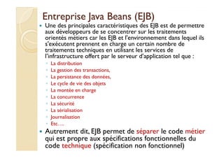 EEnnttrreepprriissee JJaavvaa BBeeaannss ((EEJJBB)) 
 Une des principales caractéristiques des EJB est de permettre 
aux développeurs de se concentrer sur les traitements 
orientés métiers car les EJB et l'environnement dans lequel ils 
s'exécutent prennent en charge un certain nombre de 
traitements techniques en utilisant les services de 
l’infrastructure offert par le serveur d’application tel que : 
◦ La distribution 
◦ La gestion des transactions, 
◦ LLaa ppeerrssiissttaannccee ddeess ddoonnnnééeess,, 
◦ Le cycle de vie des objets 
◦ La montée en charge 
◦ La concurrence 
◦ La sécurité 
◦ La sérialisation 
◦ Journalisation 
◦ Etc…. 
 Autrement dit, EJB permet de séparer le code métier 
qui est propre aux spécifications fonctionnelles du 
code technique (spécification non fonctionnel) 
 