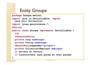 EEnnttiittyy GGrroouuppee 
package banque.metier; 
import java.io.Serializable; import 
java.util.Collection; 
import javax.persistence.*; 
@Entity 
public class Groupe implements Serializable { 
@Id 
@GeneratedValue 
private Long numGroupe; 
private String nomGroupe; 
@ManyToMany(mappedBy=groupes) 
private CollectionEmploye employes; 
// Getters et Setters 
// Constructeur sans param et avec params 
med@youssfi.net 
} 
 