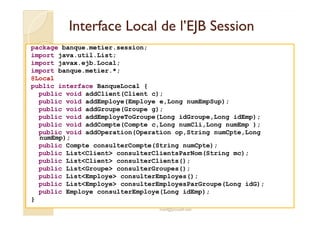Interface Local ddee ll’’EEJJBB SSeessssiioonn 
package banque.metier.session; 
import java.util.List; 
import javax.ejb.Local; 
import banque.metier.*; 
@Local 
public interface BanqueLocal { 
public void addClient(Client c); 
public void addEmploye(Employe e,Long numEmpSup); 
public void addGroupe(Groupe g); 
public void addEmployeToGroupe(Long idGroupe,Long idEmp); 
public void addCompte(Compte c,Long numCli,Long numEmp ); 
public void addOperation(Operation op,String numCpte,Long 
numEmp); 
public Compte consulterCompte(String numCpte); 
public ListClient consulterClientsParNom(String mc); 
public ListClient consulterClients(); 
public ListGroupe consulterGroupes(); 
public ListEmploye consulterEmployes(); 
public ListEmploye consulterEmployesParGroupe(Long idG); 
public Employe consulterEmploye(Long idEmp); 
med@youssfi.net 
} 
 