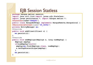 EEJJBB SSeessssiioonn SSttaattlleessss 
package banque.metier.session; 
import java.util.List;import javax.ejb.Stateless; 
import javax.persistence.*; import banque.metier.*; 
@Stateless(name=BANQUE) 
public class BanqueEJBImpl implements BanqueRemote,BanqueLocal { 
@PersistenceContext(name=UP_CATAL) 
private EntityManager em; 
@Override 
public void addClient(Client c) { 
em.persist(c); 
} 
@Override 
public void addEmploye(Employe e, Long numEmpSup) { 
Employe empSup; 
if(numEmpSup!=null){ 
empSup=em.find(Employe.class, numEmpSup); 
e.setSupHierarchique(empSup); 
} 
em.persist(e); 
med@youssfi.net 
} 
 