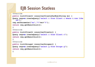 EEJJBB SSeessssiioonn SSttaattlleessss 
@Override 
public ListClient consulterClientsParNom(String mc) { 
Query req=em.createQuery(select c from Client c where c.nom like 
:mc); 
req.setParameter(mc,%+mc+%); 
return req.getResultList(); 
} 
@Override 
public ListClient consulterClients() { 
Query req=em.createQuery(select c from Client c); 
return req.getResultList(); 
} 
@Override 
public ListGroupe consulterGroupes() { 
Query req=em.createQuery(select g from Groupe g); 
return req.getResultList(); 
} 
med@youssfi.net 
 
