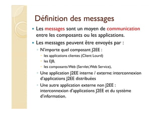 Définition ddeess mmeessssaaggeess 
 Les messages sont un moyen de communication 
entre les composants ou les applications. 
 Les messages peuvent être envoyés par : 
◦ N’importe quel composant J2EE : 
 lleess aapppplliiccaattiioonnss cclliieenntteess ((CClliieenntt LLoouurrdd)) 
 les EJB, 
 les composants Web (Servlet, Web Service), 
◦ Une application J2EE interne / externe: interconnexion 
d’applications J2EE distribuées 
◦ Une autre application externe non J2EE : 
interconnexion d’applications J2EE et du système 
d’information. 
 