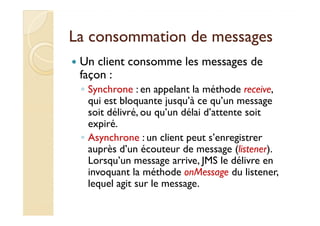 La consommation ddee mmeessssaaggeess 
 Un client consomme les messages de 
façon : 
◦ Synchrone : en appelant la méthode receive, 
qui est bloquante jusqu’à ce qu’un message 
ssooiitt ddéélliivvrréé,, oouu qquu’’uunn ddééllaaii dd’’aatttteennttee ssooiitt 
expiré. 
◦ Asynchrone : un client peut s’enregistrer 
auprès d’un écouteur de message (listener). 
Lorsqu’un message arrive, JMS le délivre en 
invoquant la méthode onMessage du listener, 
lequel agit sur le message. 
 