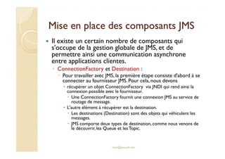 Mise en place ddeess ccoommppoossaannttss JJMMSS 
 Il existe un certain nombre de composants qui 
s'occupe de la gestion globale de JMS, et de 
permettre ainsi une communication asynchrone 
entre applications clientes. 
◦ ConnectionFactory et Destination : 
 Pour travailler avec JMS, la première étape consiste d'abord à se 
connecter au fournisseur JMS. Pour cela, nous devons 
 récupérer un objet ConnectionFactory via JNDI qui rend ainsi la 
connexion possible avec le fournisseur. 
 Une ConnectionFactory fournit une connexion JMS au service de 
routage de message. 
 L'autre élément à récupérer est la destination. 
 Les destinations (Destination) sont des objets qui véhiculent les 
messages. 
 JMS comporte deux types de destination, comme nous venons de 
le découvrir, les Queue et lesTopic. 
med@youssfi.net 
 