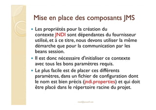 Mise en place ddeess ccoommppoossaannttss JJMMSS 
 Les propriétés pour la création du 
contexte JNDI sont dépendantes du fournisseur 
utilisé, et à ce titre, nous devons utiliser la même 
démarche que pour la communication par les 
beans session. 
Il est donc nécessaire d'initialiser ce contexte 
 avec tous les bons paramètres requis. 
 Le plus facile est de placer ces différents 
paramètres, dans un fichier de configuration dont 
le nom est bien précis (jndi.properties) et qui doit 
être placé dans le répertoire racine du projet. 
med@youssfi.net 
 