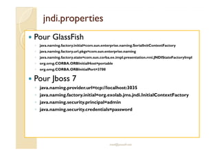 jjnnddii..pprrooppeerrttiieess 
 Pour GlassFish 
◦ java.naming.factory.initial=com.sun.enterprise.naming.SerialInitContextFactory 
◦ java.naming.factory.url.pkgs=com.sun.enterprise.naming 
◦ java.naming.factory.state=com.sun.corba.ee.impl.presentation.rmi.JNDIStateFactoryImpl 
◦ org.omg.CORBA.ORBInitialHost=portable 
◦ org.omg.CORBA.ORBInitialPort=3700 
 Pour Jboss 7 
◦ java.naming.provider.url=tcp://localhost:3035 
◦ java.naming.factory.initial=org.exolab.jms.jndi.InitialContextFactory 
◦ java.naming.security.principal=admin 
◦ java.naming.security.credentials=password 
med@youssfi.net 
 