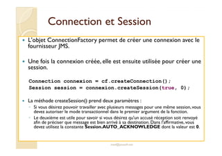 CCoonnnneeccttiioonn eett SSeessssiioonn 
 L'objet ConnectionFactory permet de créer une connexion avec le 
fournisseur JMS. 
 Une fois la connexion créée, elle est ensuite utilisée pour créer une 
session. 
Connection connexion = cf.createConnection(); 
Session session = connexion.createSession(true, 0); 
 La méthode createSession() prend deux paramètres : 
◦ Si vous désirez pouvoir travailler avec plusieurs messages pour une même session, vous 
devez autoriser le mode transactionnel dans le premier argument de la fonction. 
◦ Le deuxième est utile pour savoir si vous désirez qu'un accusé réception soit renvoyé 
afin de préciser que message est bien arrivé à sa destination. Dans l'affirmative, vous 
devez utilisez la constante Session.AUTO_ACKNOWLEDGE dont la valeur est 0. 
med@youssfi.net 
 