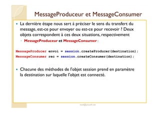 MMeessssaaggeePPrroodduucceeuurr eett MMeessssaaggeeCCoonnssuummeerr 
 La dernière étape nous sert à préciser le sens du transfert du 
message, est-ce pour envoyer ou est-ce pour recevoir ? Deux 
objets correspondent à ces deux situations, respectivement 
◦ MessageProduceur et MessageConsumer : 
MessageProducer envoi = session.createProducer(destination); 
MessageConsumer rec = session.createConsumer(destination); 
 Chacune des méthodes de l'objet session prend en paramètre 
la destination sur laquelle l'objet est connecté. 
med@youssfi.net 
 