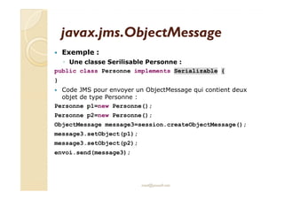javax.jjmmss..OObbjjeeccttMMeessssaaggee 
 Exemple : 
◦ Une classe Serilisable Personne : 
public class Personne implements Serializable { 
} 
 Code JMS pour envoyer un ObjectMessage qui contient deux 
oobbjjeett ddee ttyyppee PPeerrssoonnnnee :: 
Personne p1=new Personne(); 
Personne p2=new Personne(); 
ObjectMessage message3=session.createObjectMessage(); 
message3.setObject(p1); 
message3.setObject(p2); 
envoi.send(message3); 
med@youssfi.net 
 