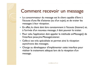 Comment rreecceevvooiirr uunn mmeessssaaggee 
 Le consommateur du message est le client capable d'être à 
l'écoute d'une file d'attente (ou d'un sujet), et de traiter les 
messages à leur réception. 
 En effet, le client doit être constamment à l'écoute (listener) et, 
à l'arrivée d'un nouveau message, il doit pouvoir le traiter. 
 PPoouurr cceellaa,, ll''aapppplliiccaattiioonn ddooiitt aappppeelleerr llaa mméétthhooddee oonnMMeessssaaggee(()) ddee 
l'interface javax.jms.MessageListener. 
 Celle-ci est très spécialisée et permet ainsi la réception 
asynchrone des messages. 
 Charge au développeur d'implémenter cette interface pour 
réaliser le traitement adéquat lors de la réception d'un 
message. 
med@youssfi.net 
 