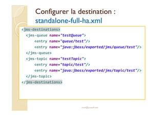 Configurer llaa ddeessttiinnaattiioonn :: 
ssttaannddaalloonnee-ffuullll-hhaa..xxmmll 
jms-destinations 
jms-queue name=testQueue 
entry name=queue/test/ 
entry name=java:jboss/exported/jms/queue/test/ 
/jms-queue 
jjmmss--ttooppiicc nnaammee==tteessttTTooppiicc 
entry name=topic/test/ 
entry name=java:jboss/exported/jms/topic/test/ 
/jms-topic 
/jms-destinations 
med@youssfi.net 
 