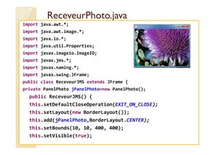 RReecceevveeuurrPPhhoottoo..jjaavvaa 
import java.awt.*; 
import java.awt.image.*; 
import java.io.*; 
import java.util.Properties; 
import javax.imageio.ImageIO; 
import javax.jms.*; 
import javax.naming.*; 
import javax.swing.JFrame; 
public class ReceveurJMS extends JFrame { 
private PanelPhoto jPanelPhoto=new PanelPhoto(); 
public ReceveurJMS() { 
this.setDefaultCloseOperation(EXIT_ON_CLOSE); 
this.setLayout(new BorderLayout()); 
this.add(jPanelPhoto,BorderLayout.CENTER); 
this.setBounds(10, 10, 400, 400); 
this.setVisible(true); 
 
