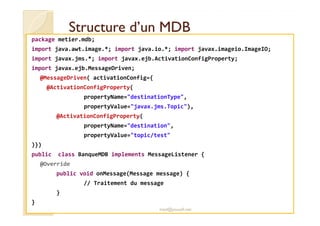 SSttrruuccttuurree dd’’uunn MMDDBB 
package metier.mdb; 
import java.awt.image.*; import java.io.*; import javax.imageio.ImageIO; 
import javax.jms.*; import javax.ejb.ActivationConfigProperty; 
import javax.ejb.MessageDriven; 
@MessageDriven( activationConfig={ 
@ActivationConfigProperty( 
propertyName=destinationType, 
propertyValue=javax.jms.Topic), 
@@AAccttiivvaattiioonnCCoonnffiiggPPrrooppeerrttyy(( 
propertyName=destination, 
propertyValue=topic/test 
)}) 
public class BanqueMDB implements MessageListener { 
@Override 
public void onMessage(Message message) { 
// Traitement du message 
} 
} 
med@youssfi.net 
 