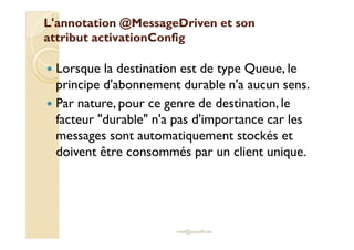LL''aannnnoottaattiioonn @@MMeessssaaggeeDDrriivveenn eett ssoonn 
aattttrriibbuutt aaccttiivvaattiioonnCCoonnffiigg 
 Lorsque la destination est de type Queue, le 
principe d'abonnement durable n'a aucun sens. 
 Par nature, pour ce genre de destination, le 
ffaacctteeuurr dduurraabbllee nn''aa ppaass dd''iimmppoorrttaannccee ccaarr lleess 
messages sont automatiquement stockés et 
doivent être consommés par un client unique. 
med@youssfi.net 
 