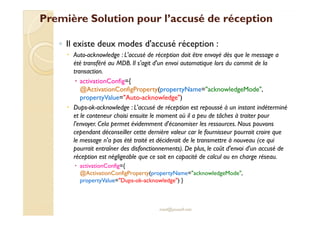 Première Solution pour ll’’aaccccuusséé ddee rréécceeppttiioonn 
◦ Il existe deux modes d'accusé réception : 
 Auto-acknowledge : L'accusé de réception doit être envoyé dès que le message a 
été transféré au MDB. Il s'agit d'un envoi automatique lors du commit de la 
transaction. 
 activationConfig={ 
@ActivationConfigProperty(propertyName=acknowledgeMode, 
propertyValue=Auto-acknowledge) 
 Dups-ok-acknowledge : L'accusé de réception est repoussé à un instant indéterminé 
eett llee ccoonntteenneeuurr cchhooiissii eennssuuiittee llee mmoommeenntt ooùù iill aa ppeeuu ddee ttââcchheess àà ttrraaiitteerr ppoouurr 
l'envoyer. Cela permet évidemment d'économiser les ressources. Nous pouvons 
cependant déconseiller cette dernière valeur car le fournisseur pourrait croire que 
le message n'a pas été traité et déciderait de le transmettre à nouveau (ce qui 
pourrait entraîner des disfonctionnements). De plus, le coût d'envoi d'un accusé de 
réception est négligeable que ce soit en capacité de calcul ou en charge réseau. 
 activationConfig={ 
@ActivationConfigProperty(propertyName=acknowledgeMode, 
propertyValue=Dups-ok-acknowledge) } 
med@youssfi.net 
 