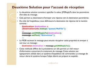 Deuxième Solution pour ll’’aaccccuusséé ddee rréécceeppttiioonn 
 La deuxième solution consiste à spécifier la valeur JMSReplyTo dans les paramètres 
d'en-tête du message. 
 Cela permet au destinataire d'envoyer une réponse vers la destination paramétrée. 
 Du côté de l'expéditeur, nous définissons la destination de réponse de la manière 
suivante : 
◦ Destination destination = 
(Destination)ctx.lookup(queue/MaFile); 
... 
mmeessssaaggee..sseettJJMMSSRReeppllyyTToo((ddeessttiinnaattiioonn));; 
message.setText(Bienvenue); 
... 
 Le MDB recevant le message peut ensuite récupérer cette propriété et envoyer à 
son tour un message : 
◦ Destination destination = message.getJMSReplyTo(); 
 Cette méthode diffère de la précédente car elle permet un réel retour 
d'information concernant le traitement du message. Cette solution est 
typiquement utilisée dans un système d'expédition de commandes. Le message de 
retour alerte le système lorsque l'objet désiré est préparé et expédié.. 
med@youssfi.net 
 