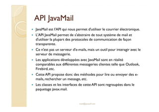 AAPPII JJaavvaaMMaaiill 
 JavaMail est l'API qui nous permet d'utiliser le courrier électronique. 
 L'API JavaMail permet de s'abstraire de tout système de mail et 
d'utiliser la plupart des protocoles de communication de façon 
transparente. 
 Ce n'est pas un serveur d'e-mails, mais un outil pour interagir avec le 
sseerrvveeuurr ddee mmeessssaaggeerriiee.. 
 Les applications développées avec JavaMail sont en réalité 
comparables aux différentes messageries clientes telle que Outlook, 
Firebird, etc. 
 Cette API propose donc des méthodes pour lire ou envoyer des e-mails, 
rechercher un message, etc. 
 Les classes et les interfaces de cette API sont regroupées dans le 
paquetage javax.mail. 
med@youssfi.net 
 