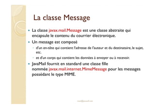 LLaa ccllaassssee MMeessssaaggee 
 La classe javax.mail.Message est une classe abstraite qui 
encapsule le contenu du courrier électronique. 
 Un message est composé 
◦ d'un en-tête qui contient l'adresse de l'auteur et du destinataire, le sujet, 
eettcc.. 
◦ et d'un corps qui contient les données à envoyer ou à recevoir. 
 JavaMail fournit en standard une classe fille 
nommée javax.mail.internet.MimeMessage pour les messages 
possédant le type MIME. 
med@youssfi.net 
 