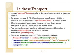 LLaa ccllaassssee TTrraannssppoorrtt 
 La classe javax.mail.Transport se charge d'envoyer le message avec le protocole 
adéquat. 
 Dans notre cas, pour SMTP, il faut obtenir un objetTransport dédié à ce 
protocole en utilisant la méthode getTransport(smtp) d'un objet Session. 
 Il faut ensuite établir la connexion en passant le nom du serveur de 
messagerie, le nom de l'utilisateur et son mot de passe. 
 PPoouurr eennvvooyyeerr llee mmeessssaaggee qquuee ll''oonn aa ccrréééé aannttéérriieeuurreemmeenntt,, iill ffaauutt uuttiilliisseerr llaa 
méthode sendMessage() en lui passant la liste des 
destinataires getAllRecipients(). 
 Enfin, il faut fermer la connexion à l'aide de la méthode close() : 
◦ Transport transport = session.getTransport(smtp); 
◦ transport.connect(smtp.enset-media.ac.ma, user, password); 
◦ transport.sendMessage(message, message.getAllRecipients()); 
◦ transport.close(); 
med@youssfi.net 
 