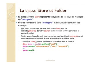La classe SSttoorree eett FFoollddeerr 
 La classe abstraite Store représente un système de stockage de messages 
ou messagerie. 
 Pour se connecter à cette messagerie et ainsi pouvoir consulter vos 
messages, 
◦ vous devez obtenir une instance de la classe Store avec la 
méthode getStore() de votre session, en lui donnant comme paramètre le 
pprroottooccoollee uuttiilliisséé.. 
◦ Ensuite vous n'avez plus qu'a vous connecter avec la méthode connect(), en lui 
précisant le nom du serveur, le nom d'utilisateur et le mot de passe. 
◦ La méthode close() permet de libérer la connexion avec le serveur. 
 Store store = session.getStore(pop3); 
 store.connect(smtp.orange.fr, user, password); 
... 
 store.close(); 
med@youssfi.net 
 