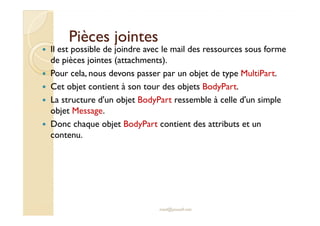 PPiièècceess jjooiinntteess 
 Il est possible de joindre avec le mail des ressources sous forme 
de pièces jointes (attachments). 
 Pour cela, nous devons passer par un objet de type MultiPart. 
 Cet objet contient à son tour des objets BodyPart. 
 La structure d'un objet BodyPart ressemble à celle d'un simple 
oobbjjeett MMeessssaaggee.. 
 Donc chaque objet BodyPart contient des attributs et un 
contenu. 
med@youssfi.net 
 