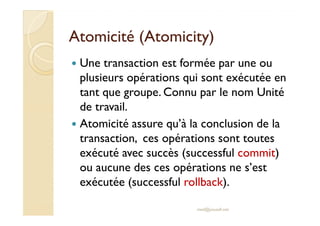 AAttoommiicciittéé ((AAttoommiicciittyy) 
 Une transaction est formée par une ou 
plusieurs opérations qui sont exécutée en 
tant que groupe. Connu par le nom Unité 
ddee ttrraavvaaiill.. 
 Atomicité assure qu’à la conclusion de la 
transaction, ces opérations sont toutes 
exécuté avec succès (successful commit) 
ou aucune des ces opérations ne s’est 
exécutée (successful rollback). 
med@youssfi.net 
 