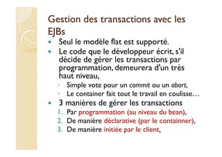 Gestion des transactions aavveecc lleess 
EEJJBBss 
 Seul le modèle flat est supporté. 
 Le code que le développeur écrit, s'il 
décide de gérer les transactions par 
programmation, demeurera d'un très 
hhaauutt nniivveeaauu,, 
◦ Simple vote pour un commit ou un abort, 
◦ Le container fait tout le travail en coulisse… 
 3 manières de gérer les transactions 
1. Par programmation (au niveau du bean), 
2. De manière déclarative (par le containner), 
3. De manière initiée par le client. 
 
