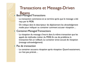 Transactions eett MMeessssaaggee-DDrriivveenn 
BBeeaannss 
 Bean-ManagedTransactions 
◦ La transaction commence et se termine après que le message a été 
reçu par le MDB. 
◦ On indique dans le descripteur de déploiement les aknowledgement 
modes pour indiquer au container comment accuser réception… 
 CCoonnttaaiinneerr--MMaannaaggeeddTTrraannssaaccttiioonnss 
◦ La réception du message s'inscrit dans la même transaction que les 
appels de méthodes métier du MDB. En cas de problème, la 
transaction fait un rollback. Le container envoi accusé de réception 
(message acknowledgement) 
 Pas de transaction 
◦ Le container accusera réception après réception. Quand exactement, 
ce n'est pas précisé… 
 