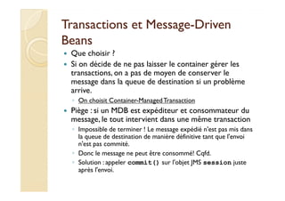 Transactions eett MMeessssaaggee-DDrriivveenn 
BBeeaannss 
 Que choisir ? 
 Si on décide de ne pas laisser le container gérer les 
transactions, on a pas de moyen de conserver le 
message dans la queue de destination si un problème 
arrive. 
◦ OOnn cchhooiissiitt CCoonnttaaiinneerr--MMaannaaggeedd TTrraannssaaccttiioonn 
 Piège : si un MDB est expéditeur et consommateur du 
message, le tout intervient dans une même transaction 
◦ Impossible de terminer ! Le message expédié n'est pas mis dans 
la queue de destination de manière définitive tant que l'envoi 
n'est pas commité. 
◦ Donc le message ne peut être consommé! Cqfd. 
◦ Solution : appeler commit() sur l'objet JMS session juste 
après l'envoi. 
 