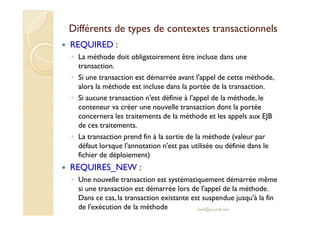 Différents de types de contextes ttrraannssaaccttiioonnnneellss 
 REQUIRED : 
◦ La méthode doit obligatoirement être incluse dans une 
transaction. 
◦ Si une transaction est démarrée avant l'appel de cette méthode, 
alors la méthode est incluse dans la portée de la transaction. 
◦ Si aucune transaction n'est définie à l'appel de la méthode, le 
conteneur va créer une nouvelle transaction dont la portée 
ccoonncceerrnneerraa lleess ttrraaiitteemmeennttss ddee llaa mméétthhooddee eett lleess aappppeellss aauuxx EEJJBB 
de ces traitements. 
◦ La transaction prend fin à la sortie de la méthode (valeur par 
défaut lorsque l'annotation n'est pas utilisée ou définie dans le 
fichier de déploiement) 
 REQUIRES_NEW : 
◦ Une nouvelle transaction est systématiquement démarrée même 
si une transaction est démarrée lors de l'appel de la méthode. 
Dans ce cas, la transaction existante est suspendue jusqu'à la fin 
de l'exécution de la méthode med@youssfi.net 
 