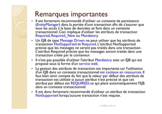 Remarques iimmppoorrttaanntteess 
 Il est fortement recommandé d'utiliser un contexte de persistance 
(EntityManager) dans la portée d'une transaction afin de s'assurer que 
tous les accès à la base de données se font dans un contexte 
transactionnel. Ceci implique d'utiliser les attributs de transaction 
Required, Required_New ou Mandatory. 
 Un EJB de type Message Driven ne peut utiliser que les attributs de 
transaction NotSupported et Required. L'attribut NotSupported 
précise que les messages ne seront pas traités dans une transaction. 
L'attribut Required précise que les messages seront traités dans une 
ttrraannssaaccttiioonn ccrrééééee ppaarr llee ccoonntteenneeuurr.. 
 Il n'est pas possible d'utiliser l'attribut Mandatory avec un EJB qui est 
proposé sous la forme d'un service web. 
 La gestion des attributs de transaction est importante car l'utilisation 
d'un EJB dans un contexte transactionnel est coûteux en ressources. Il 
faut bien tenir compte du fait que la valeur par défaut des attributs de 
transaction est utilisée si aucun attribut n'est précisé et que cet 
attribut par défaut est REQUIRED, ce qui place automatiquement l'EJB 
dans un contexte transactionnel. 
 Il est donc fortement recommandé d'utiliser un attribut de transaction 
NotSupported lorsqu'aucune transaction n'est requise. 
med@youssfi.net 
 