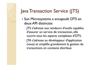 Java Transaction SSeerrvviiccee ((JJTTSS)) 
 Sun Microsystems a encapsulé OTS en 
deux API distinctes 
◦ JTS s'adresse aux vendeurs d'outils capables 
d'assurer un service de transaction, elle 
couvre tous les aspects complexes d'OTS, 
◦ JTA s'adresse au développeur d'application 
(vous) et simplifie grandement la gestion de 
transactions en contexte distribué. 
 