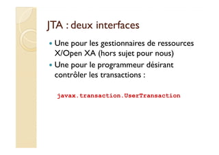 JJTTAA :: ddeeuuxx iinntteerrffaacceess 
 Une pour les gestionnaires de ressources 
X/Open XA (hors sujet pour nous) 
 Une pour le programmeur désirant 
ccoonnttrrôôlleerr lleess ttrraannssaaccttiioonnss :: 
javax.transaction.UserTransaction 
 