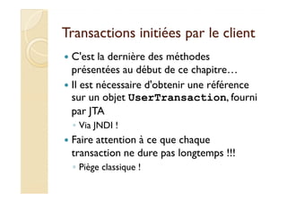 Transactions iinniittiiééeess ppaarr llee cclliieenntt 
 C'est la dernière des méthodes 
présentées au début de ce chapitre… 
 Il est nécessaire d'obtenir une référence 
ssuurr uunn oobbjjeett UserTransaction,, ffoouurrnnii 
par JTA 
◦ Via JNDI ! 
 Faire attention à ce que chaque 
transaction ne dure pas longtemps !!! 
◦ Piège classique ! 
 