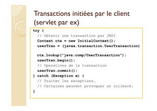 Transactions initiées ppaarr llee cclliieenntt 
((sseerrvvlleett ppaarr eexx)) 
try { 
// Obtenir une transaction par JNDI 
Context ctx = new InitialContext(); 
userTran = (javax.transaction.UserTransaction) 
ctx.lookup(java:comp/UserTransaction); 
userTran.begin(); 
// Operations de la transaction 
userTran.commit(); 
} catch (Exception e) { 
// Traiter les exceptions. 
// Certaines peuvent provoquer un rollback. 
} 
 