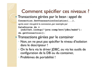 Comment ssppéécciiffiieerr cceess nniivveeaauuxx ?? 
 Transactions gérées par le bean : appel de 
Connection.SetTransactionIsolation(...). 
après avoir récupéré la connexion, par exemple par 
DataSource ds = 
jndiCtxt.lookup(java:comp/env/jdbc/mabd); 
ds.getConnection(); 
 TTrraannssaaccttiioonnss ggéérrééeess ppaarr llee ccoonnttaaiinneerr 
◦ Non, on ne peut pas spécifier le niveau d'isolation 
dans le descripteur ! 
◦ On le fera via le driver JDBC, ou via les outils de 
configuration de la DB ou du container, 
◦ Problèmes de portabilité ! 
 