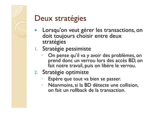 DDeeuuxx ssttrraattééggiieess 
 Lorsqu'on veut gérer les transactions, on 
doit toujours choisir entre deux 
stratégies 
1. Stratégie pessimiste 
◦ OOnn ppeennssee qquu’’iill vvaa yy aavvooiirr ddeess pprroobbllèèmmeess,, oonn 
prend donc un verrou lors des accès BD, on 
fait notre travail, puis on libère le verrou. 
2. Stratégie optimiste 
◦ Espère que tout va bien se passer. 
◦ Néanmoins, si la BD détecte une collision, 
on fait un rollback de la transaction. 
 