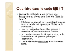 Que faire ddaannss llee ccooddee EEJJBB ?????? 
 En cas de rollback, si on envoie une 
Exception au client, que faire de l'état du 
bean ? 
◦ Si le bean est stateful, on risque d'avoir un état 
incorrect (celui qui a provoqué l'échec de la 
ttrraannssaaccttiioonn)),, 
◦ Lors du design d'un bean, il faut prévoir la 
possibilité de restaurer un état correct, 
◦ Le container ne peut le faire pour vous car le 
traitement est en général spécifique à 
l'application, 
◦ Il peut néanmoins vous aider à réaliser cette 
tâche. 
 