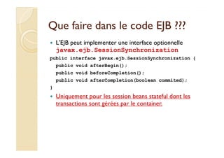 Que faire ddaannss llee ccooddee EEJJBB ?????? 
 L'EJB peut implementer une interface optionnelle 
javax.ejb.SessionSynchronization 
public interface javax.ejb.SessionSynchronization { 
public void afterBegin(); 
public void beforeCompletion(); 
public void afterCompletion(boolean commited); 
} 
 Uniquement pour les session beans stateful dont les 
transactions sont gérées par le container. 
 