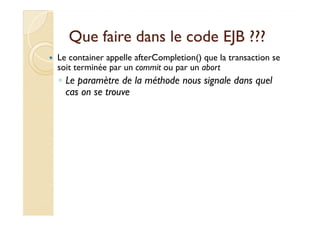 Que faire ddaannss llee ccooddee EEJJBB ?????? 
 Le container appelle afterCompletion() que la transaction se 
soit terminée par un commit ou par un abort 
◦ Le paramètre de la méthode nous signale dans quel 
cas on se trouve 
 