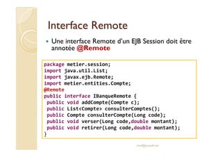 IInntteerrffaaccee RReemmoottee 
 Une interface Remote d’un EJB Session doit être 
annotée @Remote 
package metier.session; 
import java.util.List; 
import javax.ejb.Remote; 
import metier.entities.Compte; 
@Remote 
public interface IBanqueRemote { 
public void addCompte(Compte c); 
public ListCompte consulterComptes(); 
public Compte consulterCompte(Long code); 
public void verser(Long code,double montant); 
public void retirer(Long code,double montant); 
} 
med@youssfi.net 
 