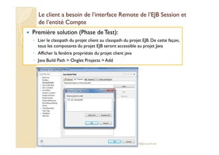 Le client a bbeessooiinn ddee ll’’iinntteerrffaaccee RReemmoottee ddee ll’’EEJJBB SSeessssiioonn eett 
ddee ll’’eennttiittéé CCoommppttee 
 Première solution (Phase de Test): 
◦ Lier le classpath du projet client au classpath du projet EJB. De cette façon, 
tous les composants du projet EJB seront accessible au projet Java 
◦ Afficher la fenêtre propriétés du projet client java 
◦ Java Build Path  Onglet Projects  Add 
med@youssfi.net 
 