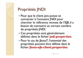 PPrroopprriiééttééss JJNNDDII 
 Pour que le client java puisse se 
connecter à l’annuaire JNDI pour 
chercher la référence remote de l’EJB, il a 
besoin de connaitre un cernain nombre 
ddee pprroopprriiééttééss JJNNDDII.. 
 Ces propriétés sont généralement 
définies dans le fichier jndi.properties. 
 Pour le cas de Jboss7, l’essentiel des 
propriétés peuvent être définie dans le 
fichier jboss-ejb-client.properties 
med@youssfi.net 
 