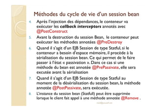 Méthodes du cycle de vviiee dd’’uunn sseessssiioonn bbeeaann 
4. Après l’injection des dépendances, le conteneur va 
exécuter les callback interceptors annotés avec 
@PostConstruct 
5. Avant la destruction du session Bean, le conteneur peut 
exécuter les méthodes annotées @PreDestroy 
6. Quand il s’agit d’un EJB Session de type Statful, si le 
conteneur a besoin d’espace mémoire, il procède à la 
sérialisation du session bean. Ce qui permet de le faire 
passer à l’état « passivation ». Dans ce cas si une 
méthode du bean est annotée @PrePassivate, elle sera 
excutée avant la sérialisation 
7. Quand il s’agit d’un EJB Session de type Statful au 
moment de la désérialisation du session bean, la méthode 
annotée @PostPassivate, sera exécutée. 
8. L’instance du session bean (Statfull) peut être supprimée 
lorsque le client fait appel à une méthode annotée @Remove . 
med@youssfi.net 
 